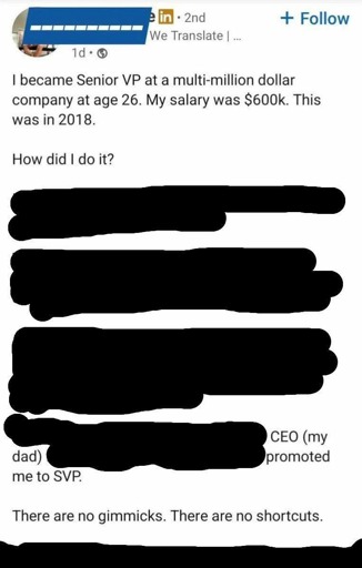 Screenshot of a LinkedIn post.

I became Senior VP at a multi-million dollar company at age 26. My salary was $600k. This was in 2018.

How did I do it?

(The rest of the long post is blacked out until almost the end, then continues)

CEO (my dad)

(A bit more blacked out text follows, then ends with)

promoted me to SVP.

There are no gimmicks. There are no shortcuts.