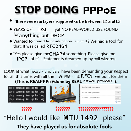 STOP DOING PPPoE There were no layers supposed to be between L2 and L3; YEARS OF DSL yet NO REAL-WORLD USE FOUND for anything but DHCP. Wanted to connect to the internet over ethernet? We had a tool for that: It was called RFC2464. "Yes please give meCHAPof something. Please give me IPCP of it” - Statements dreamed up by evil wizards. LOOK at what network providers have been demanding your Respect for all this time, with all the wires &RFCS we built for them. (This is REALPPPoE done by REAL network providers ping: sendmsg: Message too Long; ping: sendmsg: Message too Long; ping: sendmsg: Message too Long; “Hello I would like MTU 1492 please"; They have played us for absolute fools