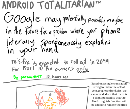 *A poorly hand drawn screenshot*

From ANDROID TOTALITARIAN™️:

Google may potentially possibly maybe in the future fix a problem where your phone literally spontaneously combusts in your hand

This fix is expected to roll out in 2049 for Pixel 10 Pro owners only.

*A thumbnail of a bad drawing of a phone on fire. On the screen, it says "your phone is on fire lmao" in yellow warning text.