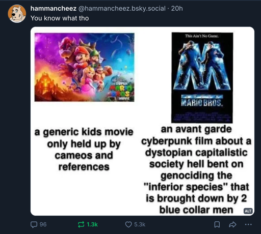 a picture of the 2020's Mario movie subtitled "a generic kids movie only held up by cameos and references" next to the poster for the 1993 Mario movie subtitled "an avant garde cyberpunk film about a dystopian capitalistic society hell bent on genociding the inferior species that is brought down by 2 blue collar men"