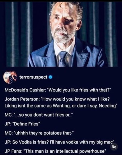 Screenshot of a fake interview with Jordan Peterson with the following dialog:
McDonald's Cashier: "Would you like fries with that?" Jordan Peterson: "How would you know what I like?
Liking isnt the same as Wanting, or dare I say, Needing* MC: "...so you dont want fries or."
JP: "Define Fries"
MC: "uhhhh they're potatoes that-"
JP: So Vodka is fries? I'll have vodka with my big mac"
老
JP Fans: "This man is an intellectual powerhouse"
