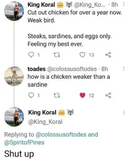 "Cut out chicken for over a year now. Weak bird. Steaks, sardines, and eggs only. Feeling my best ever.". "how is a chicken weaker than a sardine". "Shut up"
